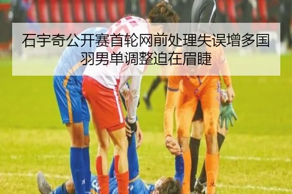 石宇奇公开赛首轮网前处理失误增多国羽男单调整迫在眉睫